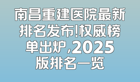 南昌重建医院最新排名发布！权威榜单出炉，2025版排名一览