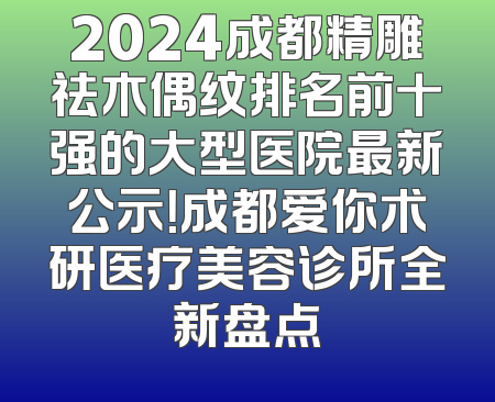 2024成都精雕祛木偶纹排名前十强的大型医院最新公示！成都爱你术研医疗美容诊所全新盘点