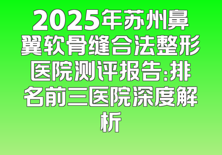 2025年苏州鼻翼软骨缝合法整形医院测评报告：排名前三医院深度解析