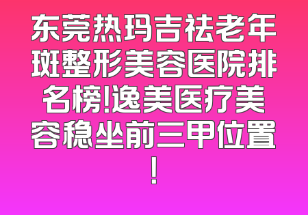 东莞热玛吉祛老年斑整形美容医院排名榜！逸美医疗美容稳坐前三甲位置！