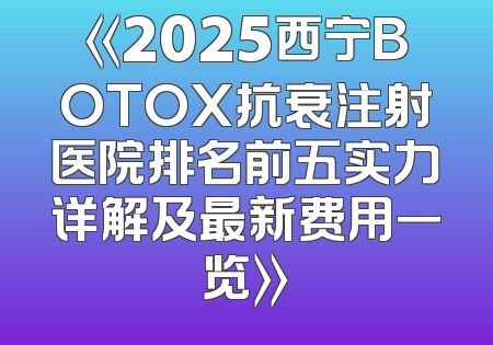 《2025西宁BOTOX抗衰注射医院排名前五实力详解及最新费用一览》