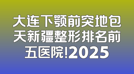 大连下颚前突地包天新疆整形排名前五医院!2025