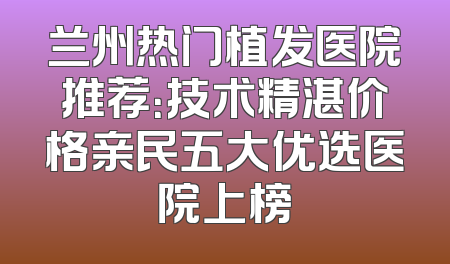 兰州热门植发医院推荐：技术精湛价格亲民五大优选医院上榜