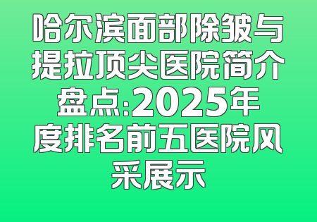 哈尔滨面部除皱与提拉顶尖医院简介盘点：2025年度排名前五医院风采展示