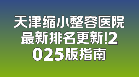天津缩小整容医院最新排名更新！2025版指南