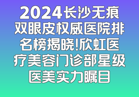2024长沙无痕双眼皮权威医院排名榜揭晓！欣虹医疗美容门诊部星级医美实力瞩目