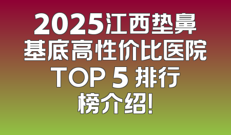 2025江西垫鼻基底高性价比医院TOP 5 排行榜介绍！