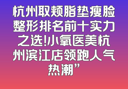 杭州取颊脂垫瘦脸整形排名前十实力之选！小氧医美杭州滨江店领跑人气热潮”