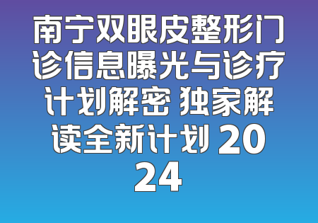南宁双眼皮整形门诊信息曝光与诊疗计划解密 独家解读全新计划 2024