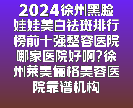 2024徐州黑脸娃娃美白祛斑排行榜前十强整容医院哪家医院好啊？徐州莱美俪格美容医院靠谱机构