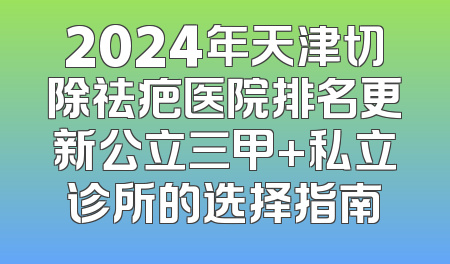2024年天津切除祛疤医院排名更新公立三甲+私立诊所的选择指南