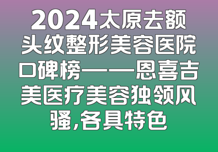 2024太原去额头纹整形美容医院口碑榜——恩喜吉美医疗美容独领风骚，各具特色