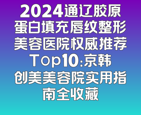 2024通辽胶原蛋白填充唇纹整形美容医院权威推荐Top10：京韩创美美容院实用指南全收藏