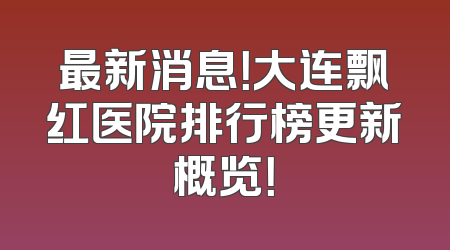 最新消息！大连飘红医院排行榜更新概览！