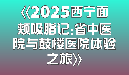 《2025西宁面颊吸脂记：省中医院与鼓楼医院体验之旅》
