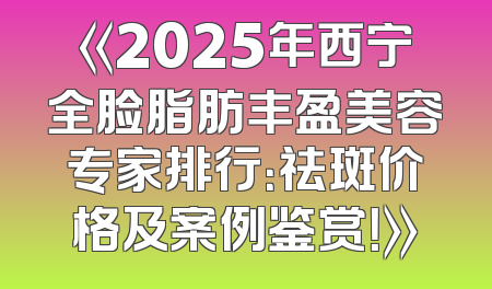 《2025年西宁全脸脂肪丰盈美容专家排行：祛斑价格及案例鉴赏！》