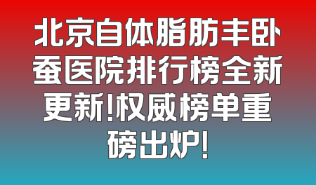 北京自体脂肪丰卧蚕医院排行榜全新更新！权威榜单重磅出炉！