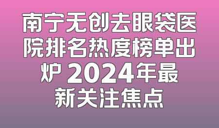 南宁无创去眼袋医院排名热度榜单出炉 2024年最新关注焦点