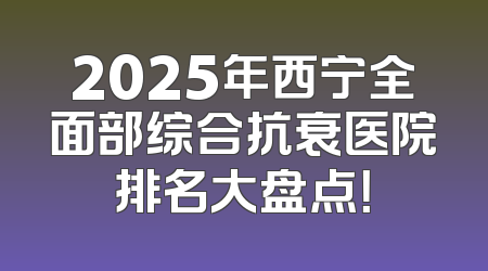 2025年西宁全面部综合抗衰医院排名大盘点！