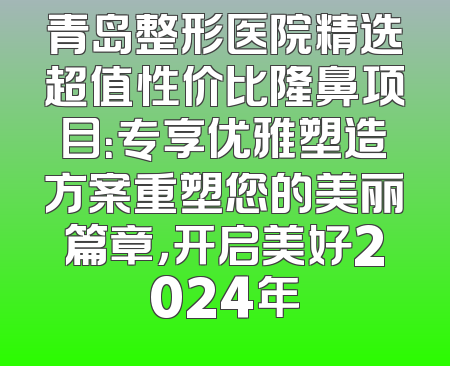 青岛整形医院精选超值性价比隆鼻项目：专享优雅塑造方案重塑您的美丽篇章，开启美好2024年
