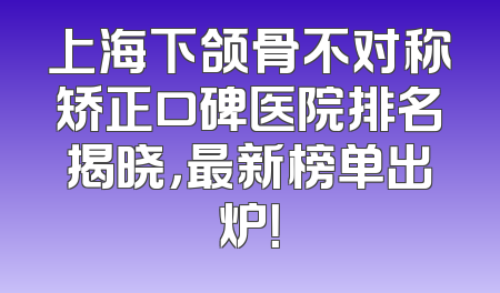 上海下颌骨不对称矫正口碑医院排名揭晓，最新榜单出炉！