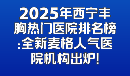 2025年西宁丰胸热门医院排名榜：全新麦格人气医院机构出炉！