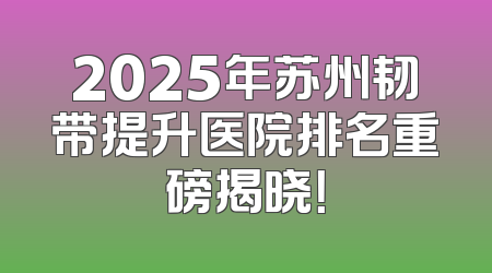 2025年苏州韧带提升医院排名重磅揭晓！