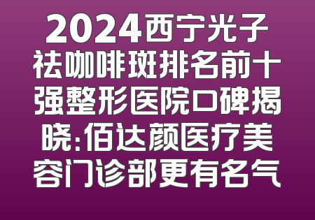 2024西宁光子祛咖啡斑排名前十强整形医院口碑揭晓：佰达颜医疗美容门诊部更有名气