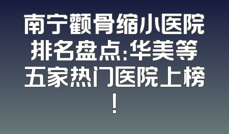 南宁颧骨缩小医院排名盘点：华美等五家热门医院上榜！