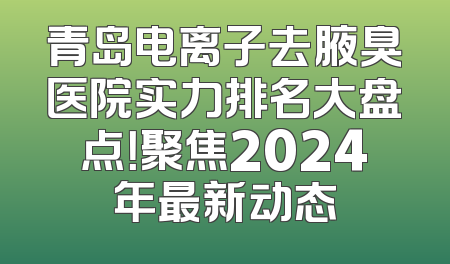 青岛电离子去腋臭医院实力排名大盘点！聚焦2024年最新动态