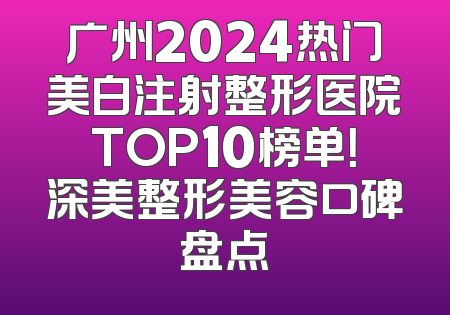 广州2024热门美白注射整形医院TOP10榜单！深美整形美容口碑盘点
