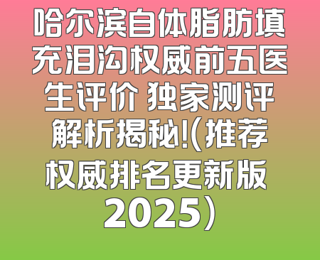 哈尔滨自体脂肪填充泪沟权威前五医生评价 独家测评解析揭秘！（推荐权威排名更新版 2025）