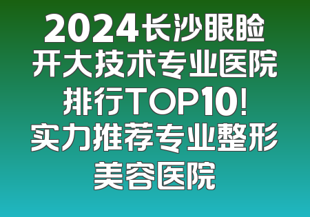 2024长沙眼睑开大技术专业医院排行TOP10！实力推荐专业整形美容医院