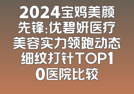 2024宝鸡美颜先锋：优碧妍医疗美容实力领跑动态细纹打针TOP10医院比较