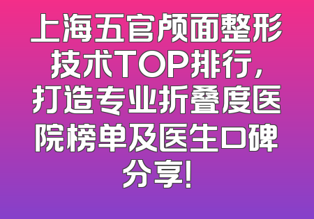 上海五官颅面整形技术TOP排行，打造专业折叠度医院榜单及医生口碑分享！
