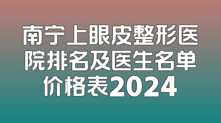南宁上眼皮整形医院排名及医生名单价格表2024