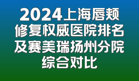 2024上海唇颊修复权威医院排名及赛美瑞扬州分院综合对比