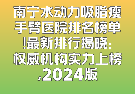 南宁水动力吸脂瘦手臂医院排名榜单！最新排行揭晓：权威机构实力上榜，2024版