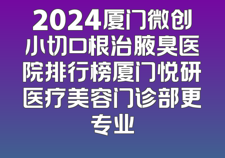 2024厦门微创小切口根治腋臭医院排行榜厦门悦研医疗美容门诊部更专业