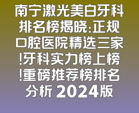 南宁激光美白牙科排名榜揭晓：正规口腔医院精选三家！牙科实力榜上榜！重磅推荐榜排名分析 2024版