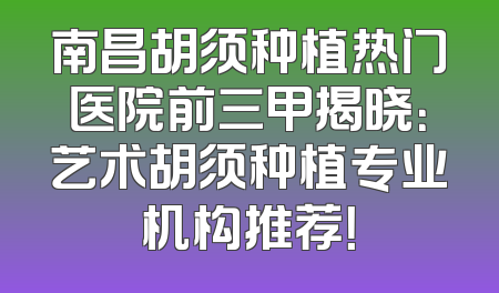南昌胡须种植热门医院前三甲揭晓：艺术胡须种植专业机构推荐！