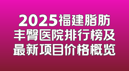 2025福建脂肪丰臀医院排行榜及最新项目价格概览