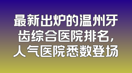 最新出炉的温州牙齿综合医院排名，人气医院悉数登场