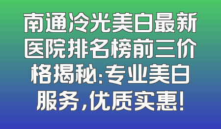 南通冷光美白最新医院排名榜前三价格揭秘：专业美白服务，优质实惠！