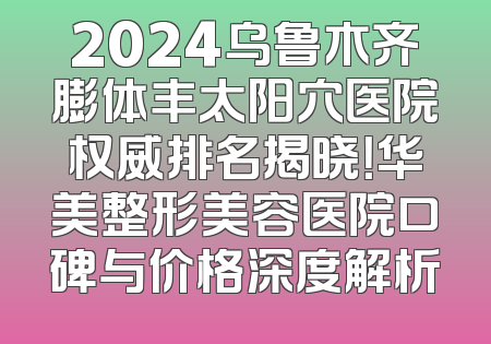 2024乌鲁木齐膨体丰太阳穴医院权威排名揭晓！华美整形美容医院口碑与价格深度解析