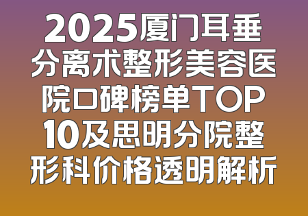 2025厦门耳垂分离术整形美容医院口碑榜单TOP10及思明分院整形科价格透明解析