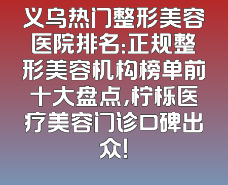义乌热门整形美容医院排名：正规整形美容机构榜单前十大盘点，柠栎医疗美容门诊口碑出众！