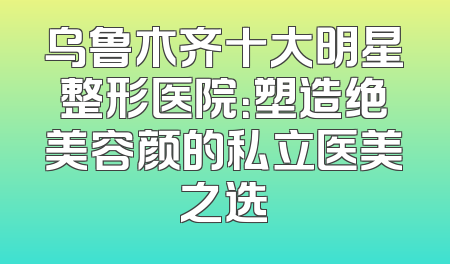 乌鲁木齐十大明星整形医院：塑造绝美容颜的私立医美之选