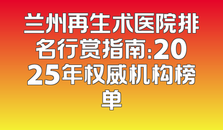 兰州再生术医院排名行赏指南：2025年权威机构榜单