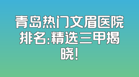 青岛热门文眉医院排名：精选三甲揭晓！